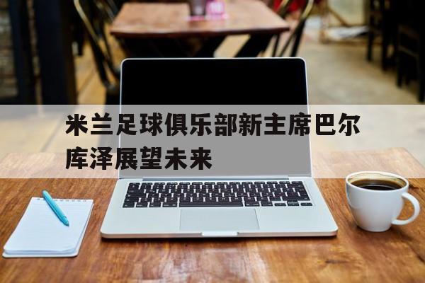 PG电子游戏-包含米兰足球俱乐部新主席巴尔库泽展望未来的词条